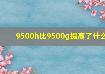 9500h比9500g提高了什么