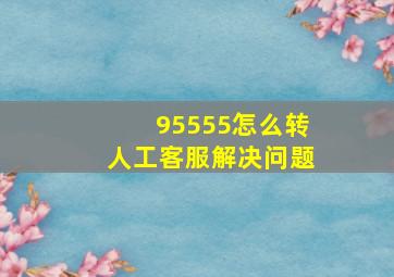 95555怎么转人工客服解决问题