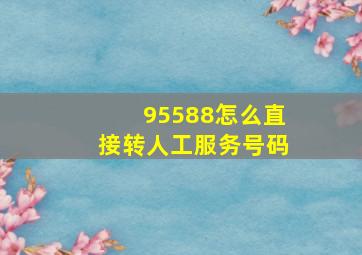 95588怎么直接转人工服务号码