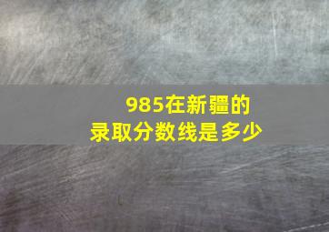 985在新疆的录取分数线是多少