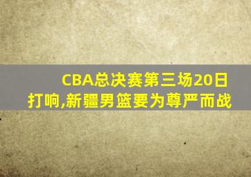 CBA总决赛第三场20日打响,新疆男篮要为尊严而战