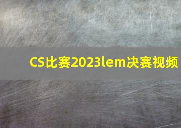 CS比赛2023lem决赛视频