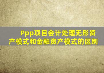 Ppp项目会计处理无形资产模式和金融资产模式的区别