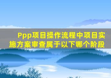 Ppp项目操作流程中项目实施方案审查属于以下哪个阶段