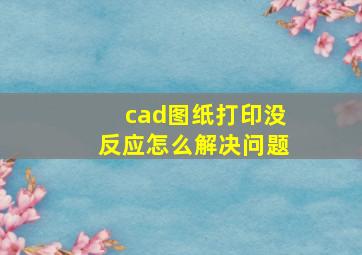 cad图纸打印没反应怎么解决问题