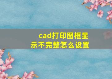 cad打印图框显示不完整怎么设置