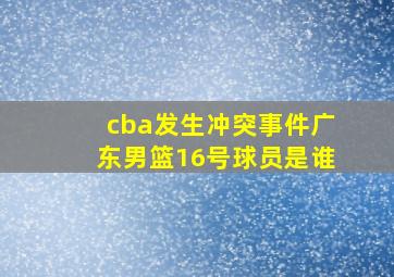 cba发生冲突事件广东男篮16号球员是谁