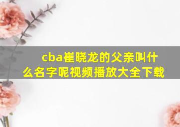 cba崔晓龙的父亲叫什么名字呢视频播放大全下载