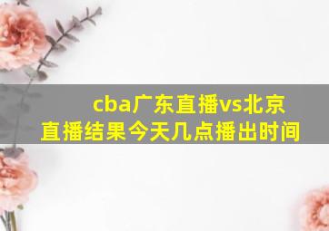 cba广东直播vs北京直播结果今天几点播出时间