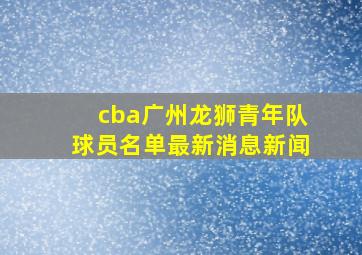 cba广州龙狮青年队球员名单最新消息新闻