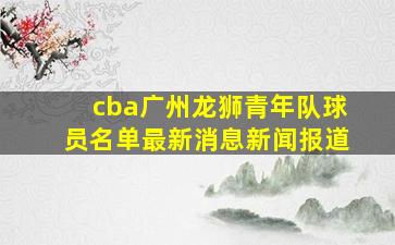 cba广州龙狮青年队球员名单最新消息新闻报道