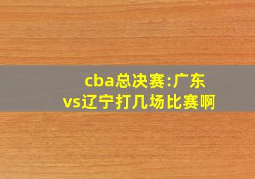 cba总决赛:广东vs辽宁打几场比赛啊