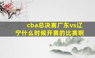 cba总决赛广东vs辽宁什么时候开赛的比赛啊