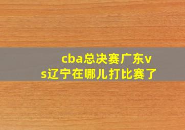 cba总决赛广东vs辽宁在哪儿打比赛了