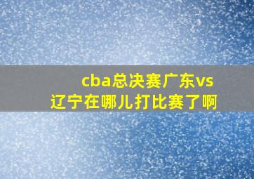 cba总决赛广东vs辽宁在哪儿打比赛了啊