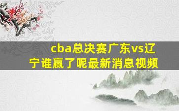 cba总决赛广东vs辽宁谁赢了呢最新消息视频