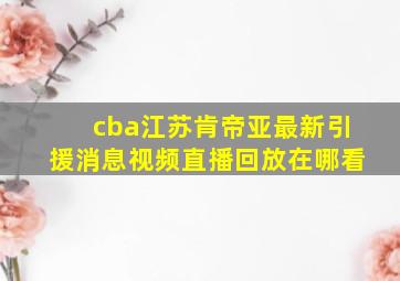 cba江苏肯帝亚最新引援消息视频直播回放在哪看