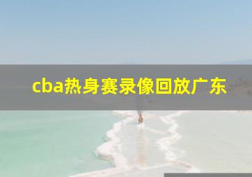 cba热身赛录像回放广东