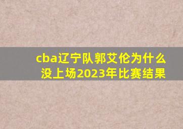 cba辽宁队郭艾伦为什么没上场2023年比赛结果