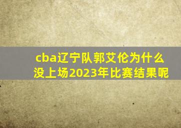 cba辽宁队郭艾伦为什么没上场2023年比赛结果呢