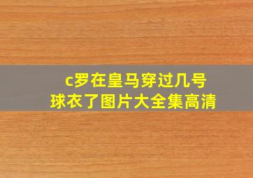 c罗在皇马穿过几号球衣了图片大全集高清