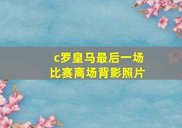 c罗皇马最后一场比赛离场背影照片