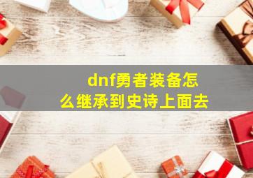 dnf勇者装备怎么继承到史诗上面去