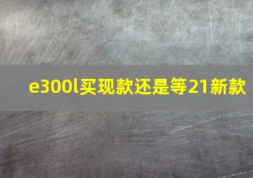 e300l买现款还是等21新款