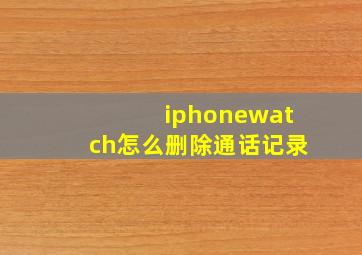 iphonewatch怎么删除通话记录