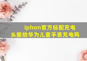 iphon官方标配充电头能给华为儿童手表充电吗