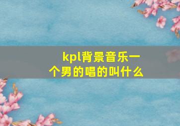 kpl背景音乐一个男的唱的叫什么