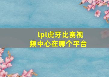 lpl虎牙比赛视频中心在哪个平台