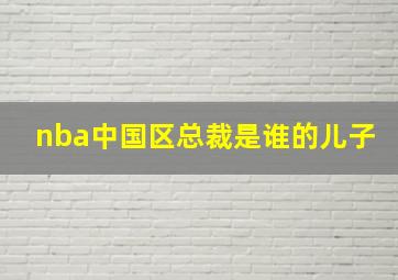 nba中国区总裁是谁的儿子