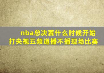 nba总决赛什么时候开始打央视五频道播不播现场比赛