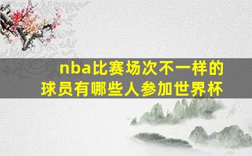 nba比赛场次不一样的球员有哪些人参加世界杯