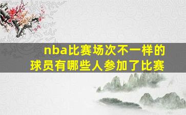 nba比赛场次不一样的球员有哪些人参加了比赛