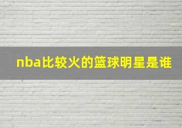 nba比较火的篮球明星是谁