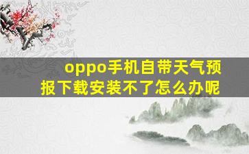 oppo手机自带天气预报下载安装不了怎么办呢