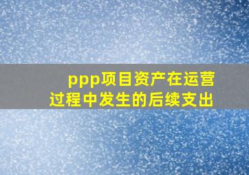 ppp项目资产在运营过程中发生的后续支出