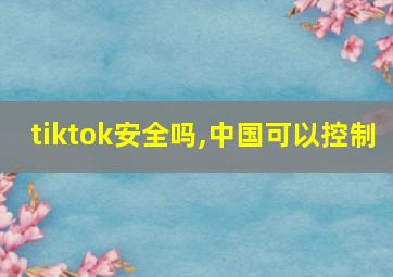 tiktok安全吗,中国可以控制