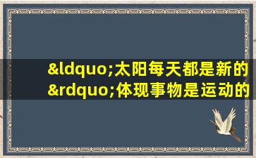 “太阳每天都是新的”体现事物是运动的,是不断变化的