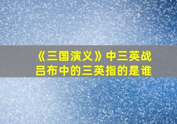 《三国演义》中三英战吕布中的三英指的是谁