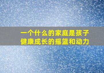 一个什么的家庭是孩子健康成长的摇篮和动力