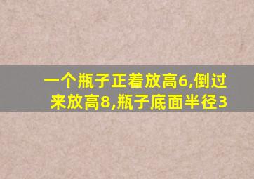 一个瓶子正着放高6,倒过来放高8,瓶子底面半径3