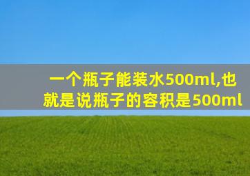 一个瓶子能装水500ml,也就是说瓶子的容积是500ml