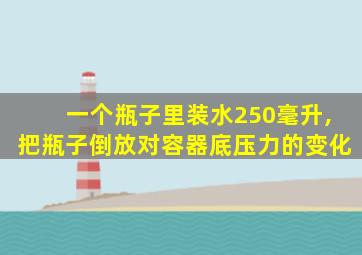 一个瓶子里装水250毫升,把瓶子倒放对容器底压力的变化