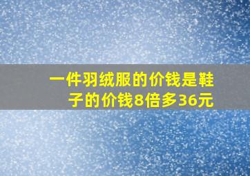 一件羽绒服的价钱是鞋子的价钱8倍多36元