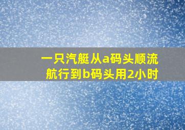 一只汽艇从a码头顺流航行到b码头用2小时