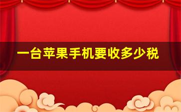 一台苹果手机要收多少税