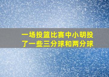 一场投篮比赛中小明投了一些三分球和两分球